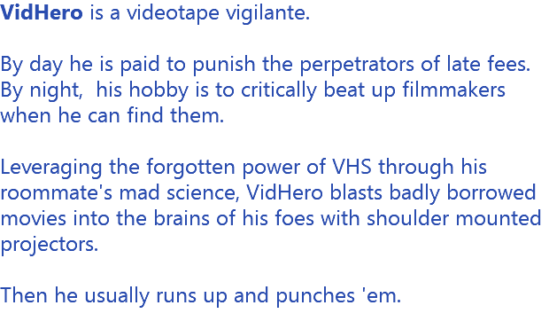 VidHero is a videotape vigilante. By day he is paid to punish the perpetrators of late fees. By night, his hobby is to critically beat up filmmakers when he can find them. Leveraging the forgotten power of VHS through his roommate's mad science, VidHero blasts badly borrowed movies into the brains of his foes with shoulder mounted projectors. Then he usually runs up and punches 'em. 