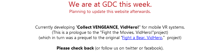 We are at GDC this week. Planning to update this website afterwards. Currently developing "Collect VENGEANCE, VidHero!" for mobile VR systems. (This is a prologue to the "Fight the Movies, VidHero!"project) (which in turn was a prequel to the original "Fight a Bear, VidHero," project) Please check back (or follow us on twitter or facebook). 